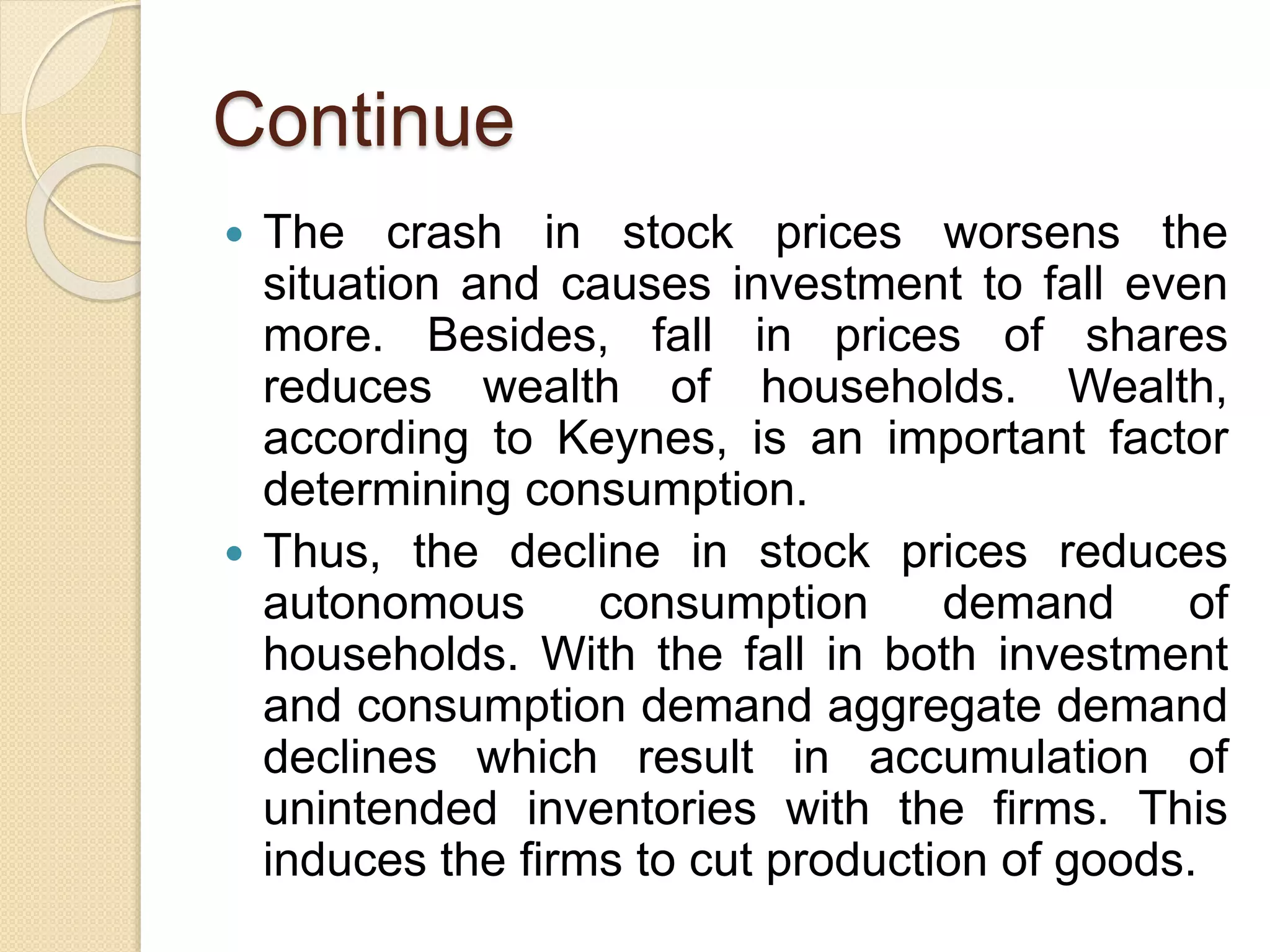 Continue
 The crash in stock prices worsens the
situation and causes investment to fall even
more. Besides, fall in prices of shares
reduces wealth of households. Wealth,
according to Keynes, is an important factor
determining consumption.
 Thus, the decline in stock prices reduces
autonomous consumption demand of
households. With the fall in both investment
and consumption demand aggregate demand
declines which result in accumulation of
unintended inventories with the firms. This
induces the firms to cut production of goods.
 