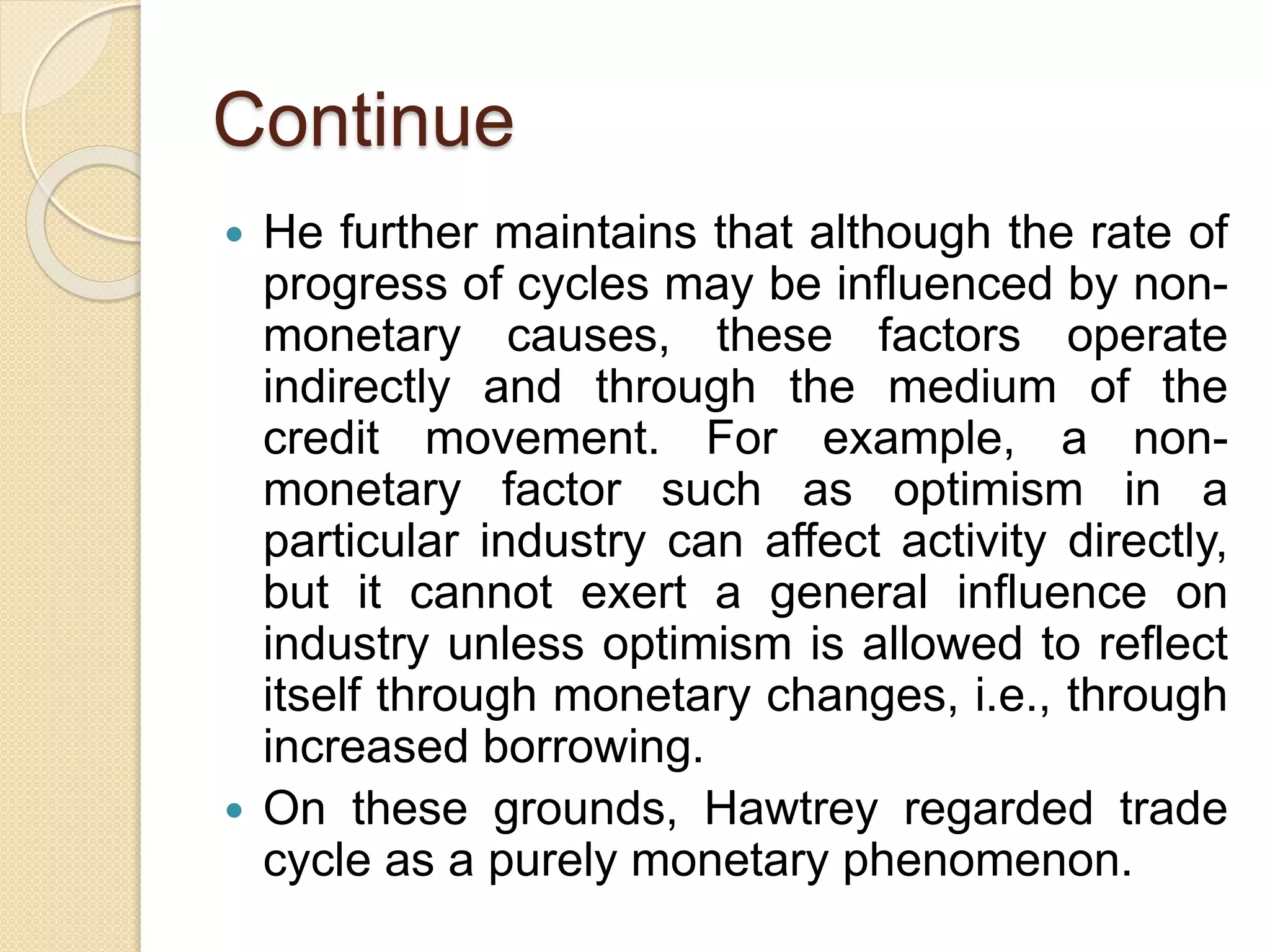 Continue
 He further maintains that although the rate of
progress of cycles may be influenced by non-
monetary causes, these factors operate
indirectly and through the medium of the
credit movement. For example, a non-
monetary factor such as optimism in a
particular industry can affect activity directly,
but it cannot exert a general influence on
industry unless optimism is allowed to reflect
itself through monetary changes, i.e., through
increased borrowing.
 On these grounds, Hawtrey regarded trade
cycle as a purely monetary phenomenon.
 