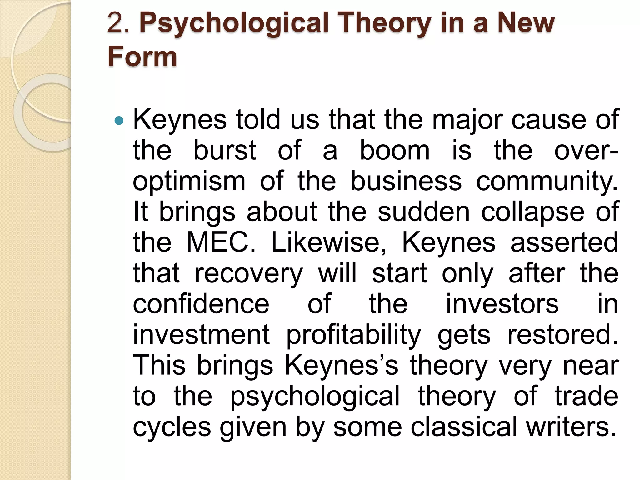 2. Psychological Theory in a New
Form
 Keynes told us that the major cause of
the burst of a boom is the over-
optimism of the business community.
It brings about the sudden collapse of
the MEC. Likewise, Keynes asserted
that recovery will start only after the
confidence of the investors in
investment profitability gets restored.
This brings Keynes’s theory very near
to the psychological theory of trade
cycles given by some classical writers.
 