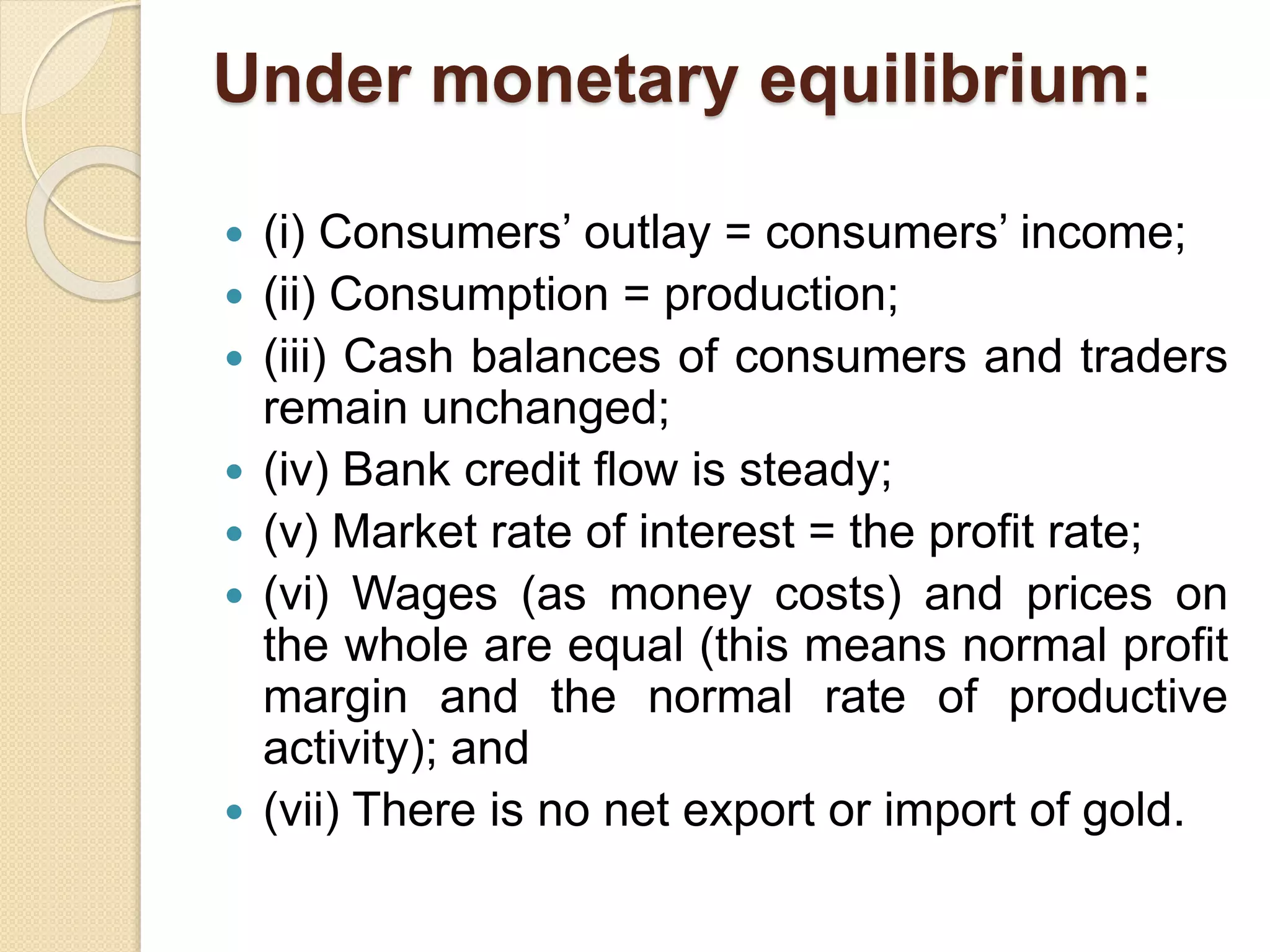 Under monetary equilibrium:
 (i) Consumers’ outlay = consumers’ income;
 (ii) Consumption = production;
 (iii) Cash balances of consumers and traders
remain unchanged;
 (iv) Bank credit flow is steady;
 (v) Market rate of interest = the profit rate;
 (vi) Wages (as money costs) and prices on
the whole are equal (this means normal profit
margin and the normal rate of productive
activity); and
 (vii) There is no net export or import of gold.
 