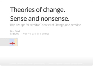 Theories of change.
Sense and nonsense.
Bite-sizetipsforsensibleTheoriesofChange,oneperslide.
Steve Powell
Jun 29 2017 - | - Press your space bar to continue
'f' fullscreen | 'w' widescreen | 'o' overview | 'right-arrow' next slide 'f' fullscreen | 'w' widescreen | 'o' overview | 'right-arrow' next slide'f' fullscreen | 'w' widescreen | 'o' overview | 'right-arrow' next slide'f' fullscreen | 'w' widescreen | 'o' overview | 'right-arrow' next slide'f' fullscreen | 'w' widescreen | 'o' overview | 'right-arrow' next slide'f' fullscreen | 'w' widescreen | 'o' overview | 'right-arrow' next slide'f' fullscreen | 'w' widescreen | 'o' overview | 'right-arrow' next slide'f' fullscreen | 'w' widescreen | 'o' overview | 'right-arrow' next slide'f' fullscreen | 'w' widescreen | 'o' overview | 'right-arrow' next slide'f' fullscreen | 'w' widescreen | 'o' overview | 'right-arrow' next slide'f' fullscreen | 'w' widescreen | 'o' overview | 'right-arrow' next slide'f' fullscreen | 'w' widescreen | 'o' overview | 'right-arrow' next slide'f' fullscreen | 'w' widescreen | 'o' overview | 'right-arrow' next slide'f' fullscreen | 'w' widescreen | 'o' overview | 'right-arrow' next slide'f' fullscreen | 'w' widescreen | 'o' overview | 'right-arrow' next slide'f' fullscreen | 'w' widescreen | 'o' overview | 'right-arrow' next slide'f' fullscreen | 'w' widescreen | 'o' overview | 'right-arrow' next slide'f' fullscreen | 'w' widescreen | 'o' overview | 'right-arrow' next slide'f' fullscreen | 'w' widescreen | 'o' overview | 'right-arrow' next slide'f' fullscreen | 'w' widescreen | 'o' overview | 'right-arrow' next slide'f' fullscreen | 'w' widescreen | 'o' overview | 'right-arrow' next slide'f' fullscreen | 'w' widescreen | 'o' overview | 'right-arrow' next slide'f' fullscreen | 'w' widescreen | 'o' overview | 'right-arrow' next slide'f' fullscreen | 'w' widescreen | 'o' overview | 'right-arrow' next slide'f' fullscreen | 'w' widescreen | 'o' overview | 'right-arrow' next slide'f' fullscreen | 'w' widescreen | 'o' overview | 'right-arrow' next slide'f' fullscreen | 'w' widescreen | 'o' overview | 'right-arrow' next slide'f' fullscreen | 'w' widescreen | 'o' overview | 'right-arrow' next slide'f' fullscreen | 'w' widescreen | 'o' overview | 'right-arrow' next slide
 