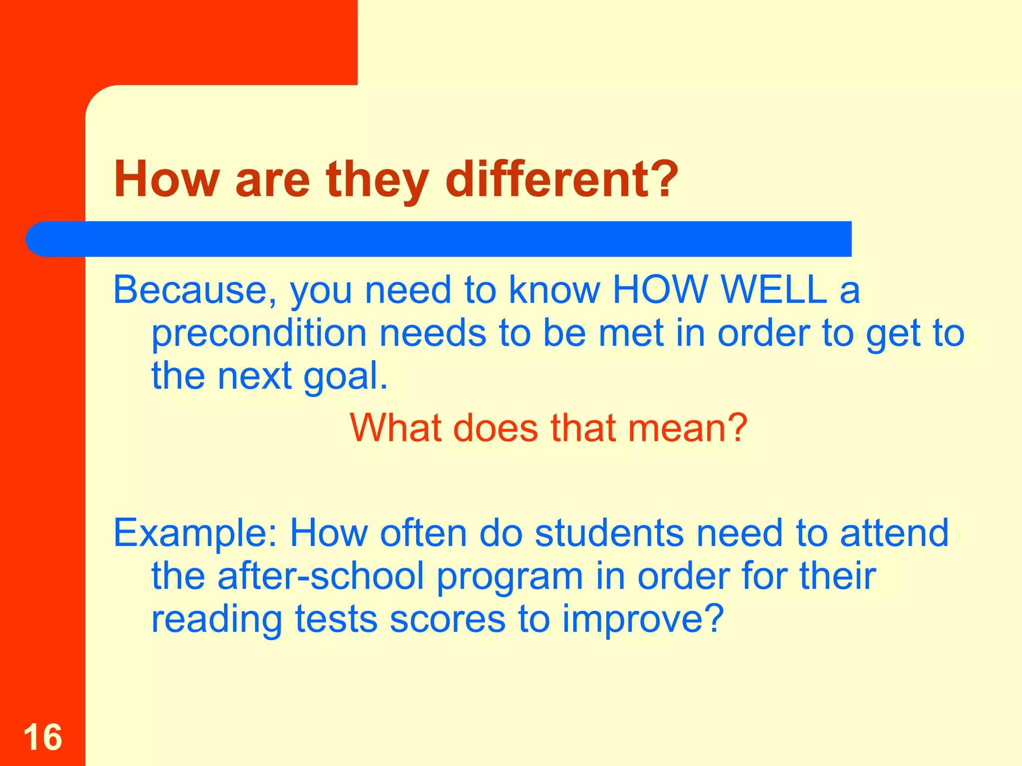 How are they different?

     Because, you need to know HOW WELL a
       precondition needs to be met in order to get to
       the next goal.
                  What does that mean?

     Example: How often do students need to attend
       the after-school program in order for their
       reading tests scores to improve?

16
 