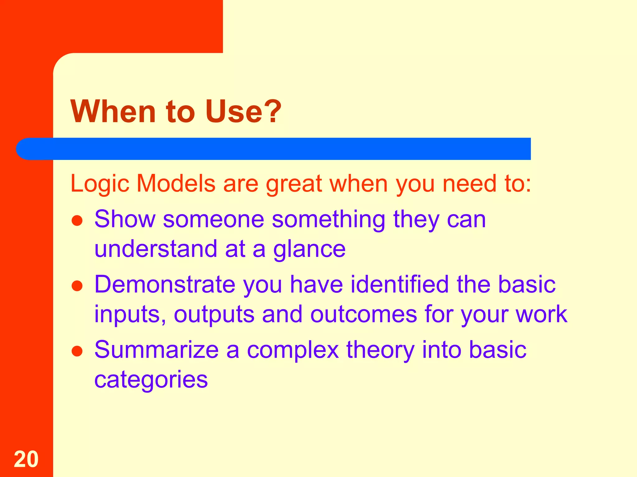 When to Use?

     Logic Models are great when you need to:
      Show someone something they can
       understand at a glance
      Demonstrate you have identified the basic
       inputs, outputs and outcomes for your work
      Summarize a complex theory into basic
       categories


20
 
