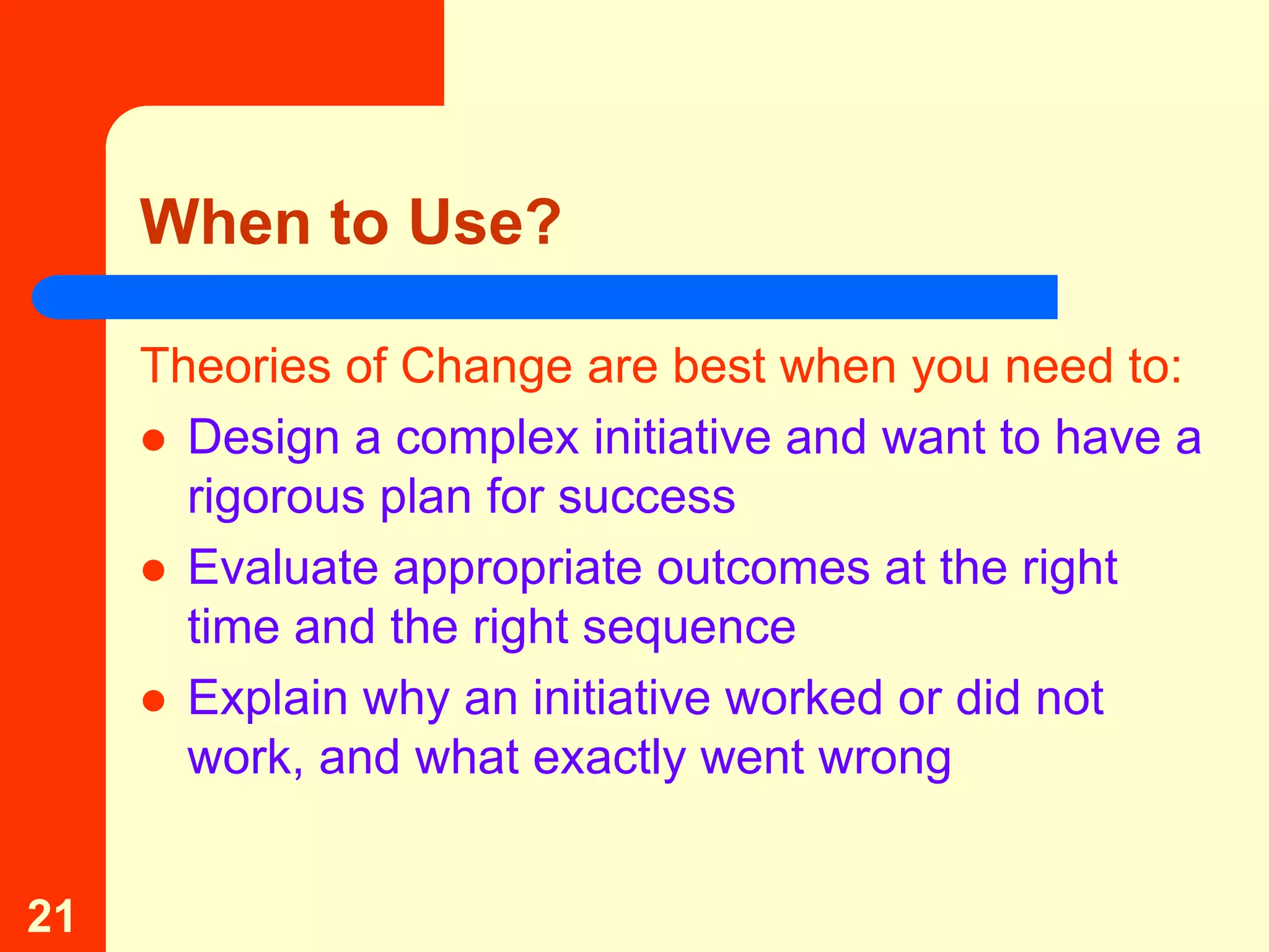 When to Use?

     Theories of Change are best when you need to:
      Design a complex initiative and want to have a
       rigorous plan for success
      Evaluate appropriate outcomes at the right
       time and the right sequence
      Explain why an initiative worked or did not
       work, and what exactly went wrong


21
 