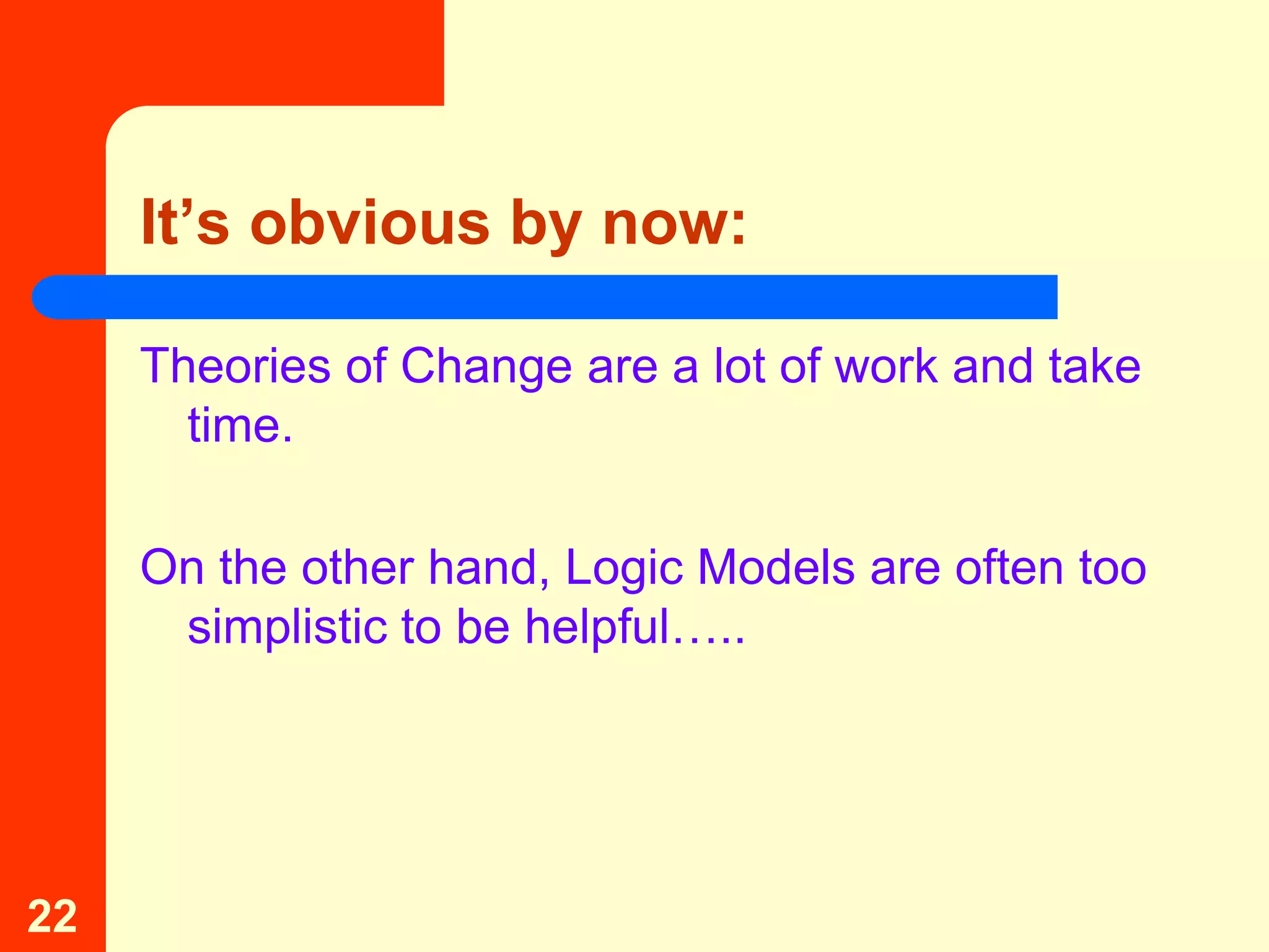 It’s obvious by now:

     Theories of Change are a lot of work and take
       time.

     On the other hand, Logic Models are often too
      simplistic to be helpful…..




22
 