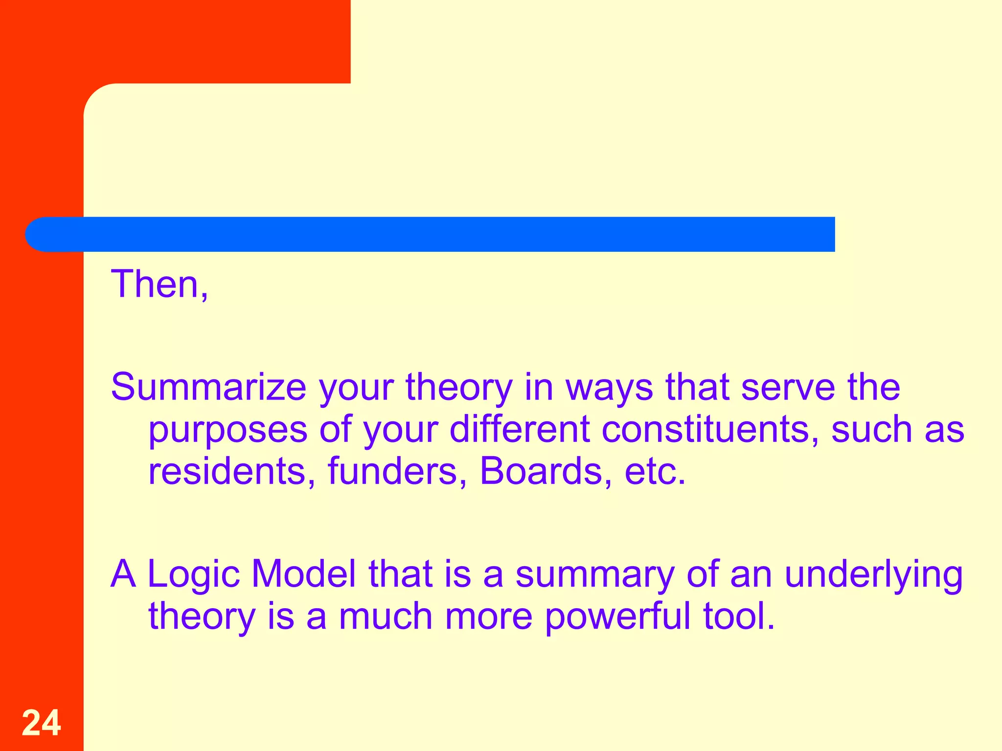 Then,

     Summarize your theory in ways that serve the
       purposes of your different constituents, such as
       residents, funders, Boards, etc.

     A Logic Model that is a summary of an underlying
       theory is a much more powerful tool.

24
 