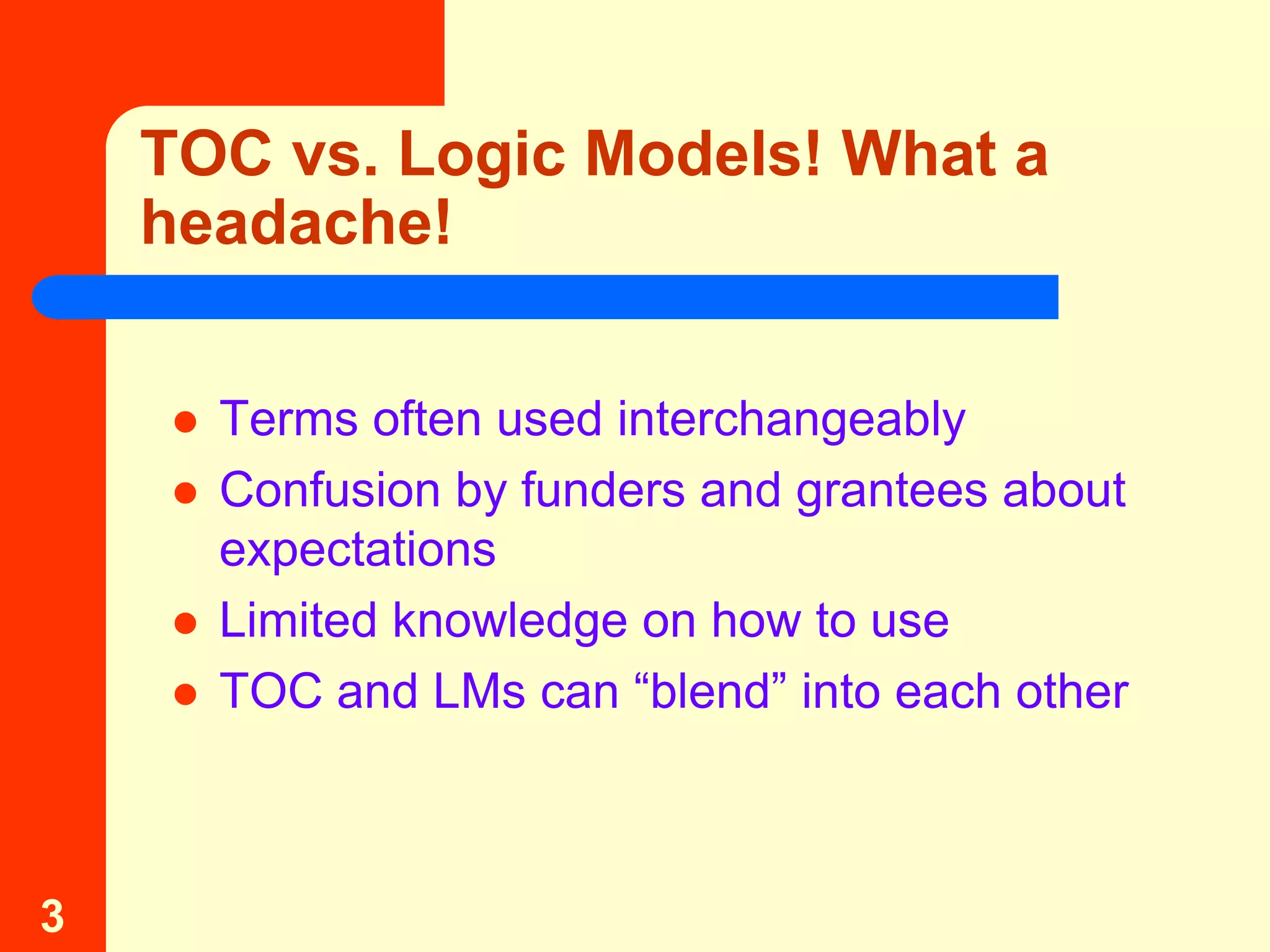 TOC vs. Logic Models! What a
    headache!


       Terms often used interchangeably
       Confusion by funders and grantees about
        expectations
       Limited knowledge on how to use
       TOC and LMs can “blend” into each other



3
 