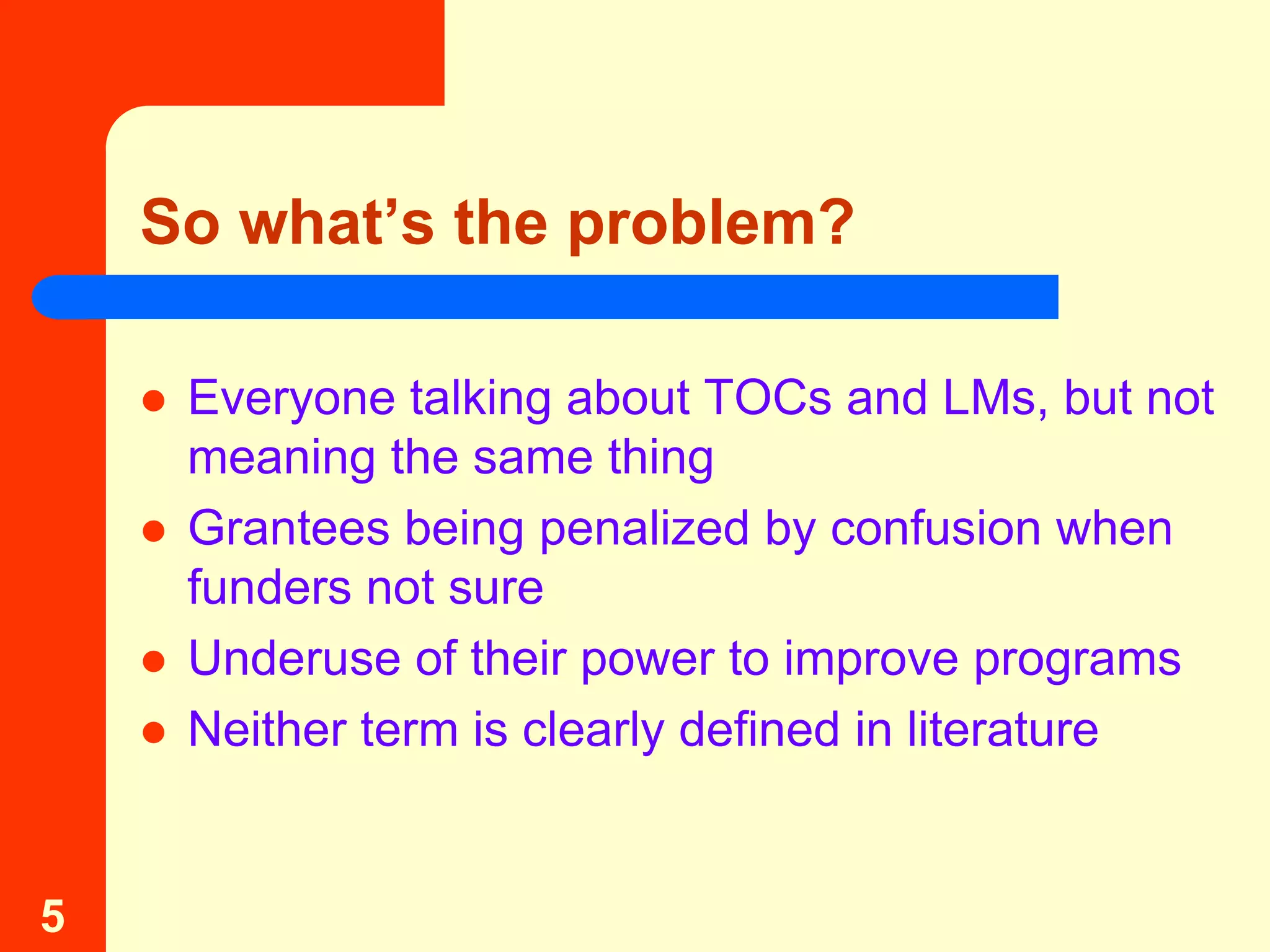 So what’s the problem?

       Everyone talking about TOCs and LMs, but not
        meaning the same thing
       Grantees being penalized by confusion when
        funders not sure
       Underuse of their power to improve programs
       Neither term is clearly defined in literature


5
 