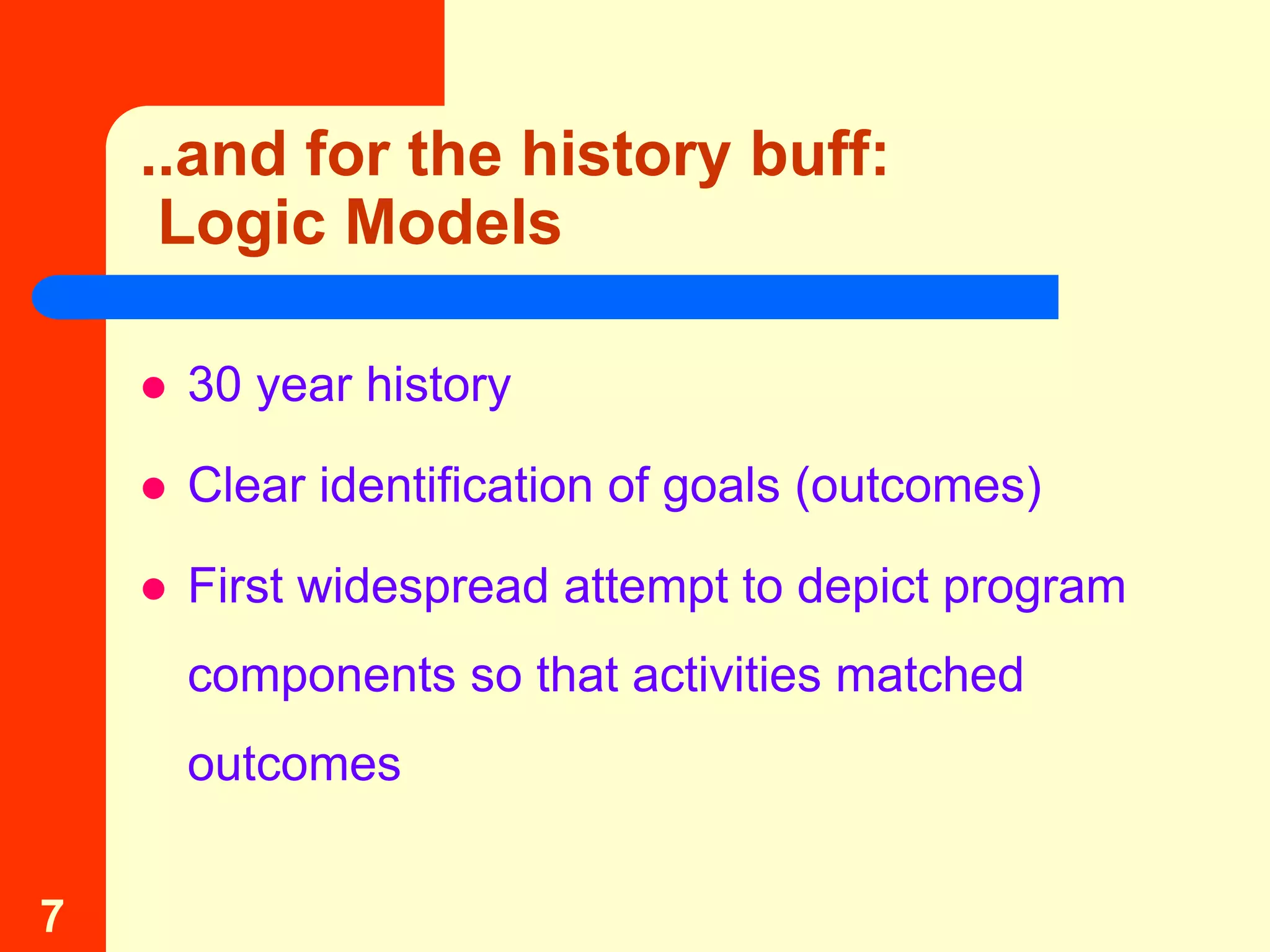 ..and for the history buff:
     Logic Models

       30 year history

       Clear identification of goals (outcomes)

       First widespread attempt to depict program
        components so that activities matched
        outcomes


7
 