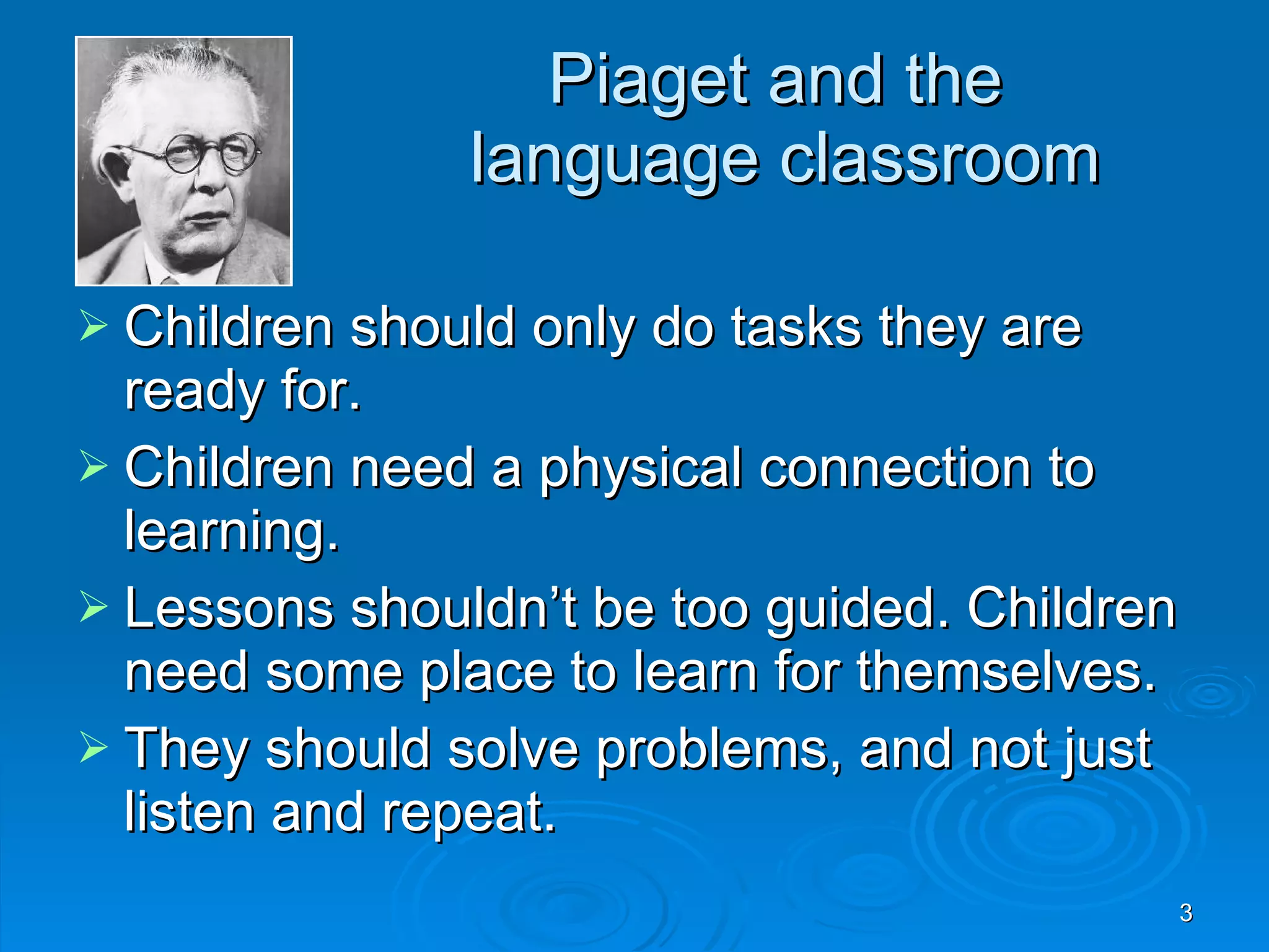 Piaget and the language classroom Children should only do tasks they are ready for. Children need a physical connection to learning. Lessons shouldn’t be too guided. Children need some place to learn for themselves. They should solve problems, and not just listen and repeat.