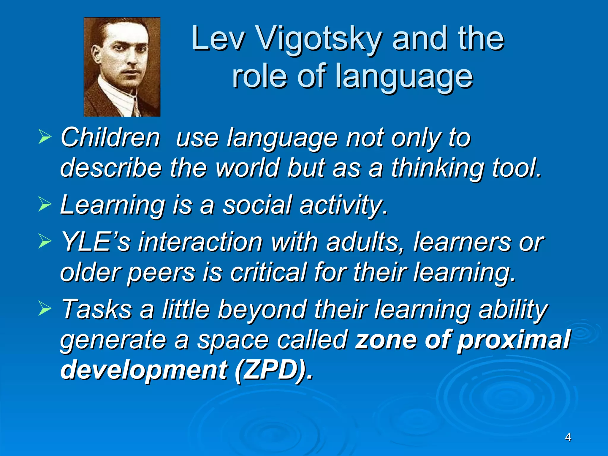 Lev Vigotsky and the role of language Children use language not only to describe the world but as a thinking tool. Learning is a social activity. YLE’s interaction with adults, learners or older peers is critical for their learning. Tasks a little beyond their learning ability generate a space called zone of proximal development (ZPD).