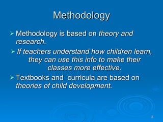 Methodology Methodology is based on  theory and research. If teachers understand how children learn, they can use this info to make their classes more effective. Textbooks and  curricula are based on  theories of child development. 