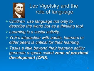 Lev Vigotsky and the  role of language Children  use language not only to describe the world but as a thinking tool. Learning is a social activity. YLE’s interaction with adults, learners or older peers is critical for their learning. Tasks a little beyond their learning ability generate a space called  zone of proximal development (ZPD). 