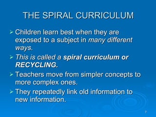 THE SPIRAL CURRICULUM Children learn best when they are exposed to a subject in  many different ways. This is called a  spiral curriculum or RECYCLING. Teachers move from simpler concepts to more complex ones. They repeatedly link old information to new information. 