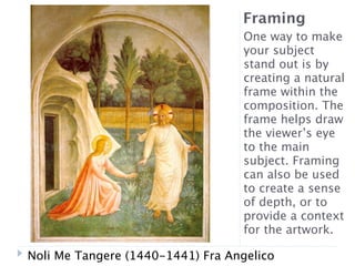 Framing
                                   One way to make
                                   your subject
                                   stand out is by
                                   creating a natural
                                   frame within the
                                   composition. The
                                   frame helps draw
                                   the viewer’s eye
                                   to the main
                                   subject. Framing
                                   can also be used
                                   to create a sense
                                   of depth, or to
                                   provide a context
                                   for the artwork.

Noli Me Tangere (1440-1441) Fra Angelico
 
