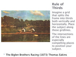 Rule of
                                   Thirds
                                   Imagine a grid
                                   that splits the
                                   frame into thirds
                                   both vertically and
                                   horizontally. Place
                                   the subject along
                                   those gridlines.
                                   The intersections
                                   of the lines are
                                   especially
                                   compelling places
                                   to position your
                                   subject.

The Biglen Brothers Racing (1873) Thomas Eakins
 