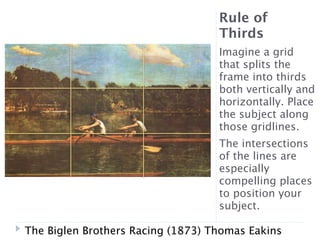 Rule of
                                   Thirds
                                   Imagine a grid
                                   that splits the
                                   frame into thirds
                                   both vertically and
                                   horizontally. Place
                                   the subject along
                                   those gridlines.
                                   The intersections
                                   of the lines are
                                   especially
                                   compelling places
                                   to position your
                                   subject.

The Biglen Brothers Racing (1873) Thomas Eakins
 