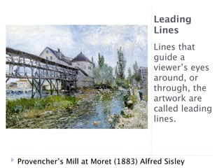 Leading
                                      Lines
                                      Lines that
                                      guide a
                                      viewer’s eyes
                                      around, or
                                      through, the
                                      artwork are
                                      called leading
                                      lines.



Provencher’s Mill at Moret (1883) Alfred Sisley
 