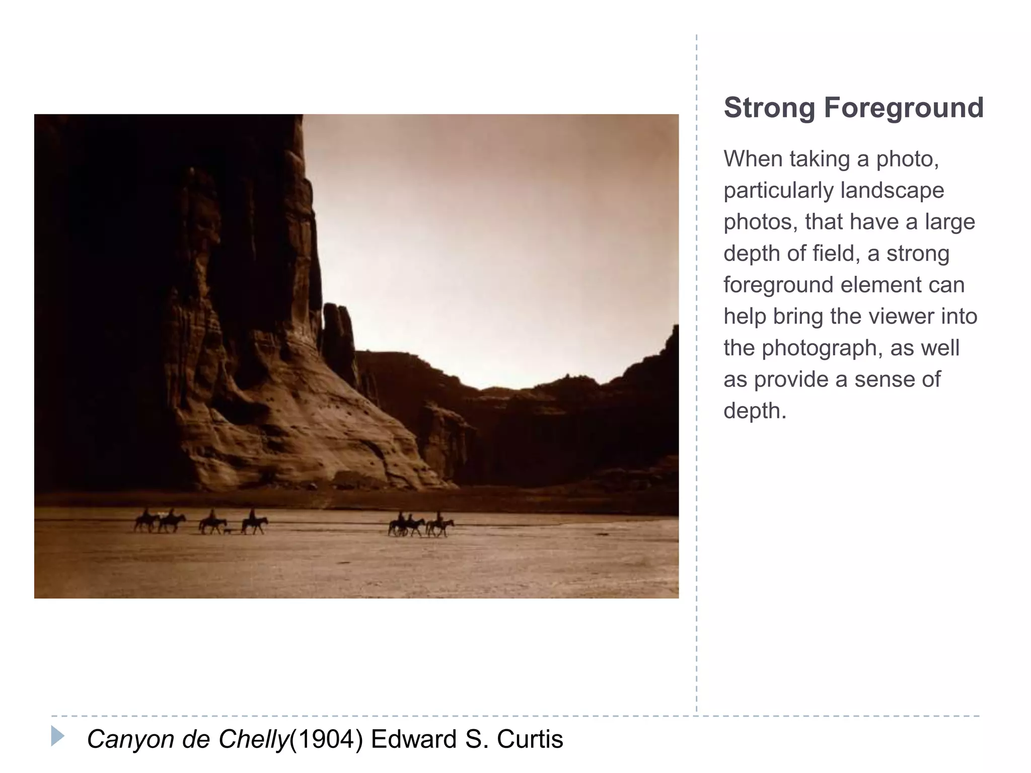 Strong Foreground
                                          When taking a photo,
                                          particularly landscape
                                          photos, that have a large
                                          depth of field, a strong
                                          foreground element can
                                          help bring the viewer into
                                          the photograph, as well
                                          as provide a sense of
                                          depth.




Canyon de Chelly(1904) Edward S. Curtis
 
