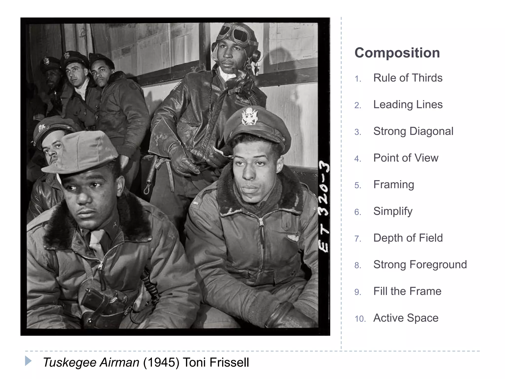 Composition
                                       1.    Rule of Thirds

                                       2.    Leading Lines

                                       3.    Strong Diagonal

                                       4.    Point of View

                                       5.    Framing

                                       6.    Simplify

                                       7.    Depth of Field

                                       8.    Strong Foreground

                                       9.    Fill the Frame

                                       10.   Active Space



Tuskegee Airman (1945) Toni Frissell
 