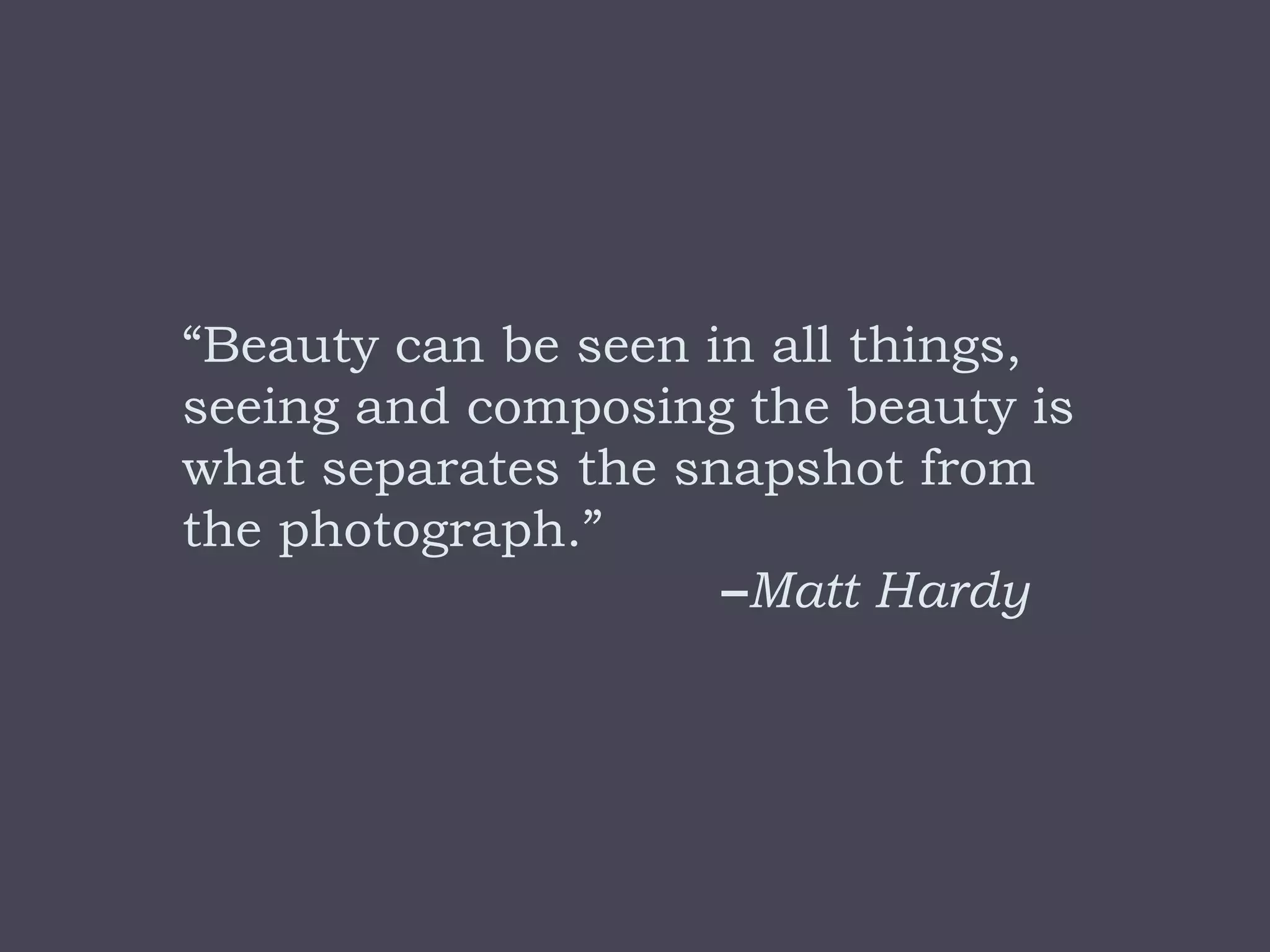 “Beauty can be seen in all things,
seeing and composing the beauty is
what separates the snapshot from
the photograph.”
                     –Matt Hardy
 
