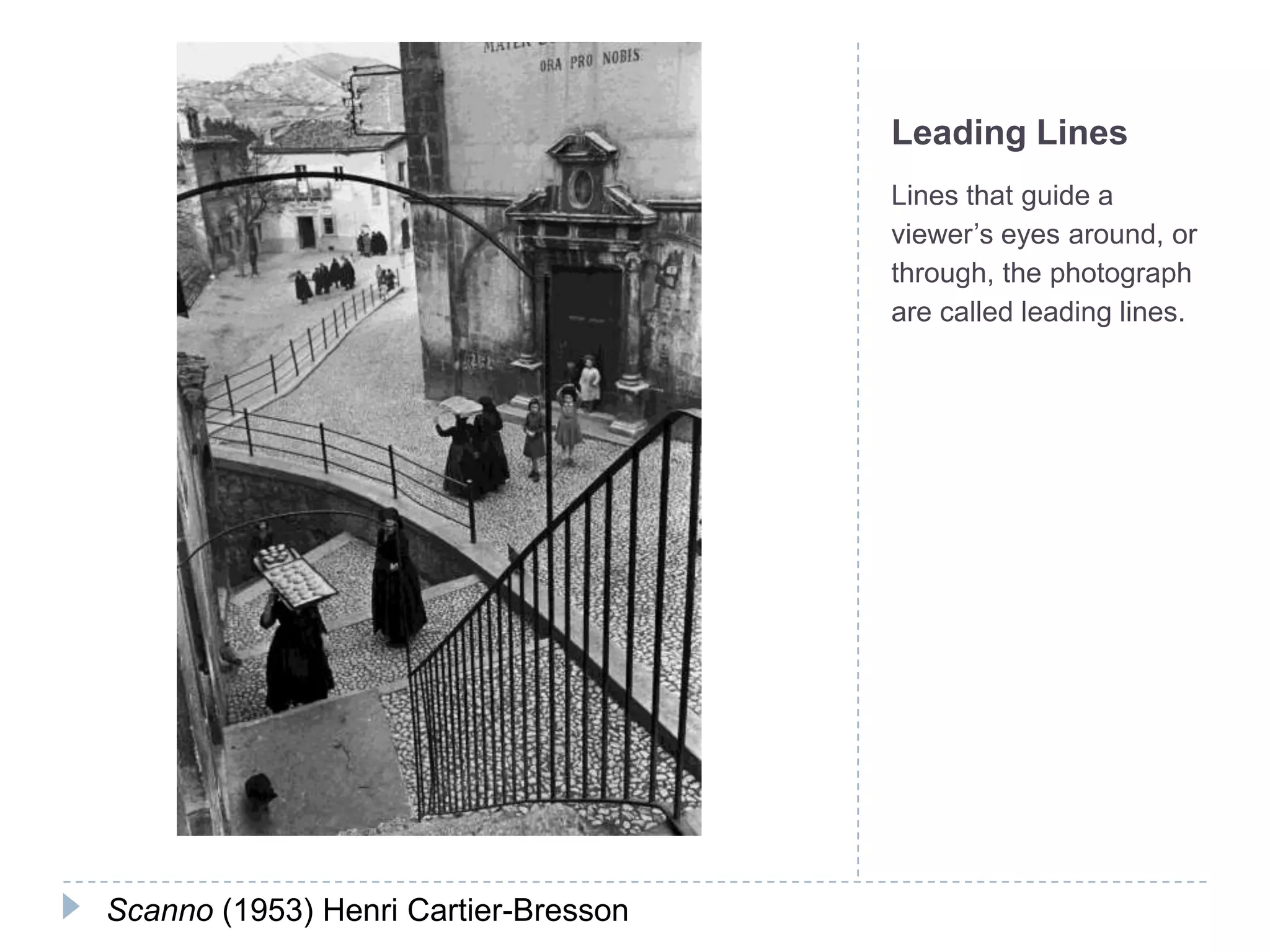 Leading Lines
                                      Lines that guide a
                                      viewer’s eyes around, or
                                      through, the photograph
                                      are called leading lines.




Scanno (1953) Henri Cartier-Bresson
 