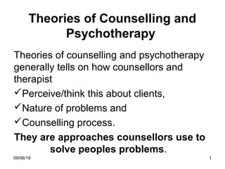 09/06/19 1
Theories of Counselling and
Psychotherapy
Theories of counselling and psychotherapy
generally tells on how counsellors and
therapist
Perceive/think this about clients,
Nature of problems and
Counselling process.
They are approaches counsellors use to
solve peoples problems.
 