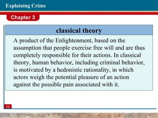 Chapter 3
11
Explaining Crime
classical theory
A product of the Enlightenment, based on the
assumption that people exercise free will and are thus
completely responsible for their actions. In classical
theory, human behavior, including criminal behavior,
is motivated by a hedonistic rationality, in which
actors weigh the potential pleasure of an action
against the possible pain associated with it.
 