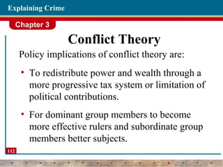 Chapter 3
112
Explaining Crime
Conflict Theory
Policy implications of conflict theory are:
• To redistribute power and wealth through a
more progressive tax system or limitation of
political contributions.
• For dominant group members to become
more effective rulers and subordinate group
members better subjects.
 