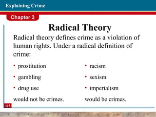 Chapter 3
115
Explaining Crime
Radical Theory
Radical theory defines crime as a violation of
human rights. Under a radical definition of
crime:
• prostitution
• gambling
• drug use
would not be crimes.
• racism
• sexism
• imperialism
would be crimes.
 