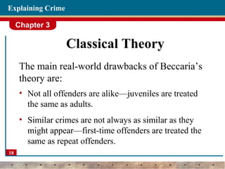 Chapter 3
18
Explaining Crime
Classical Theory
The main real-world drawbacks of Beccaria’s
theory are:
• Not all offenders are alike—juveniles are treated
the same as adults.
• Similar crimes are not always as similar as they
might appear—first-time offenders are treated the
same as repeat offenders.
 