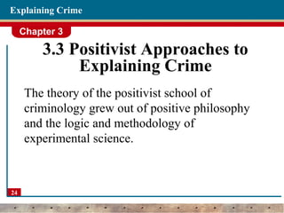 Chapter 3
24
Explaining Crime
3.3 Positivist Approaches to
Explaining Crime
The theory of the positivist school of
criminology grew out of positive philosophy
and the logic and methodology of
experimental science.
 