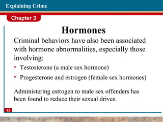 Chapter 3
43
Explaining Crime
Hormones
Criminal behaviors have also been associated
with hormone abnormalities, especially those
involving:
• Testosterone (a male sex hormone)
• Progesterone and estrogen (female sex hormones)
Administering estrogen to male sex offenders has
been found to reduce their sexual drives.
 