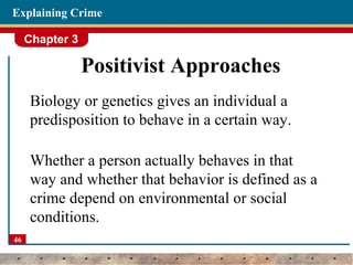 Chapter 3
46
Explaining Crime
Positivist Approaches
Biology or genetics gives an individual a
predisposition to behave in a certain way.
Whether a person actually behaves in that
way and whether that behavior is defined as a
crime depend on environmental or social
conditions.
 