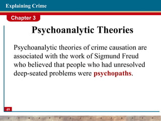 Chapter 3
49
Explaining Crime
Psychoanalytic Theories
Psychoanalytic theories of crime causation are
associated with the work of Sigmund Freud
who believed that people who had unresolved
deep-seated problems were psychopaths.
 