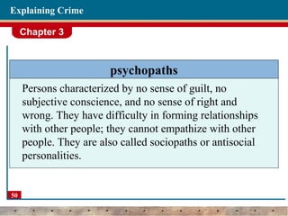 Chapter 3
50
Explaining Crime
psychopaths
Persons characterized by no sense of guilt, no
subjective conscience, and no sense of right and
wrong. They have difficulty in forming relationships
with other people; they cannot empathize with other
people. They are also called sociopaths or antisocial
personalities.
 