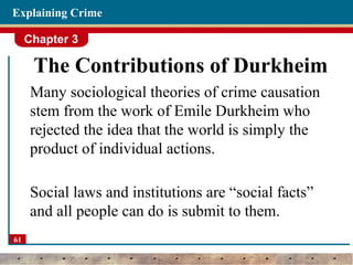 Chapter 3
61
Explaining Crime
The Contributions of Durkheim
Many sociological theories of crime causation
stem from the work of Emile Durkheim who
rejected the idea that the world is simply the
product of individual actions.
Social laws and institutions are “social facts”
and all people can do is submit to them.
 