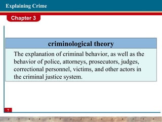 Chapter 3
7
Explaining Crime
criminological theory
The explanation of criminal behavior, as well as the
behavior of police, attorneys, prosecutors, judges,
correctional personnel, victims, and other actors in
the criminal justice system.
 
