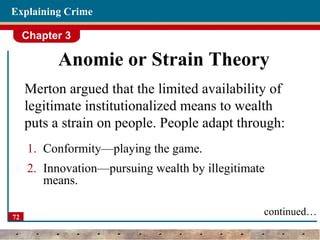 Chapter 3
72
Explaining Crime
Anomie or Strain Theory
Merton argued that the limited availability of
legitimate institutionalized means to wealth
puts a strain on people. People adapt through:
1. Conformity—playing the game.
2. Innovation—pursuing wealth by illegitimate
means.
continued…
 