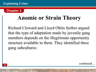 Chapter 3
76
Explaining Crime
Anomie or Strain Theory
Richard Cloward and Lloyd Ohlin further argued
that the type of adaptation made by juvenile gang
members depends on the illegitimate opportunity
structure available to them. They identified three
gang subcultures:
continued…
 