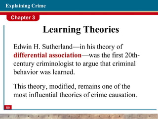 Chapter 3
80
Explaining Crime
Learning Theories
Edwin H. Sutherland—in his theory of
differential association—was the first 20th-
century criminologist to argue that criminal
behavior was learned.
This theory, modified, remains one of the
most influential theories of crime causation.
 