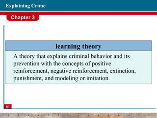 Chapter 3
83
Explaining Crime
learning theory
A theory that explains criminal behavior and its
prevention with the concepts of positive
reinforcement, negative reinforcement, extinction,
punishment, and modeling or imitation.
 