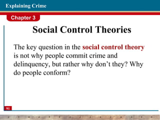 Chapter 3
91
Explaining Crime
Social Control Theories
The key question in the social control theory
is not why people commit crime and
delinquency, but rather why don’t they? Why
do people conform?
 