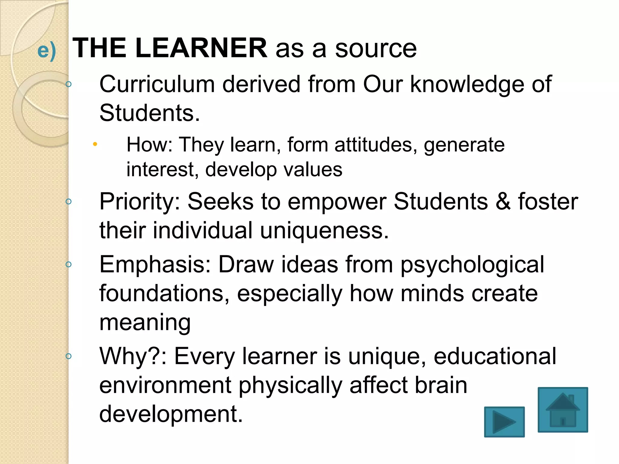 e)   THE LEARNER as a source
     ◦       Curriculum derived from Our knowledge of
             Students.
              How: They learn, form attitudes, generate
               interest, develop values
     ◦       Priority: Seeks to empower Students & foster
             their individual uniqueness.
     ◦       Emphasis: Draw ideas from psychological
             foundations, especially how minds create
             meaning
     ◦       Why?: Every learner is unique, educational
             environment physically affect brain
             development.
 