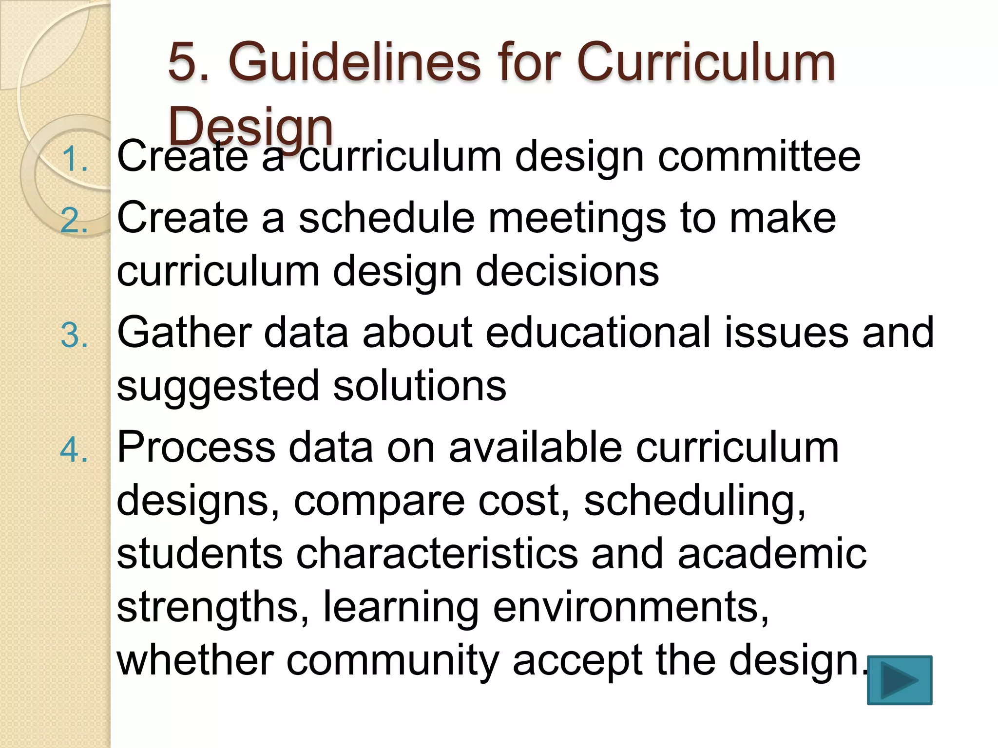5. Guidelines for Curriculum
1.
       Design
     Create a curriculum design committee
2.   Create a schedule meetings to make
     curriculum design decisions
3.   Gather data about educational issues and
     suggested solutions
4.   Process data on available curriculum
     designs, compare cost, scheduling,
     students characteristics and academic
     strengths, learning environments,
     whether community accept the design.
 