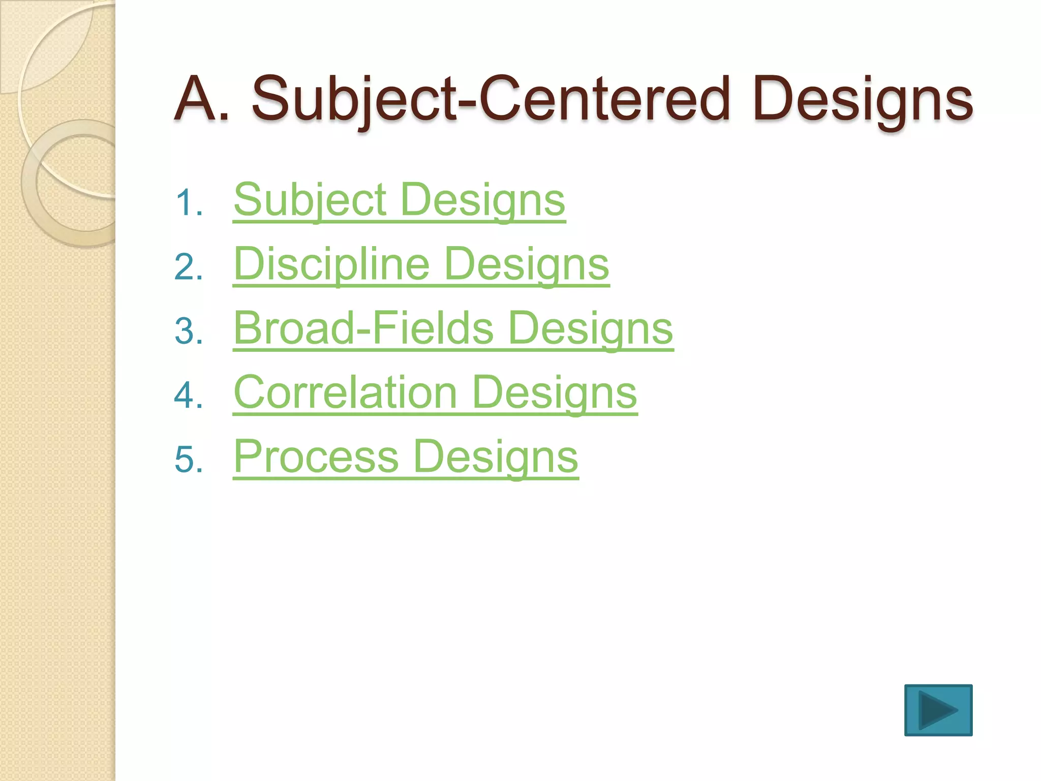 A. Subject-Centered Designs
1.   Subject Designs
2.   Discipline Designs
3.   Broad-Fields Designs
4.   Correlation Designs
5.   Process Designs
 