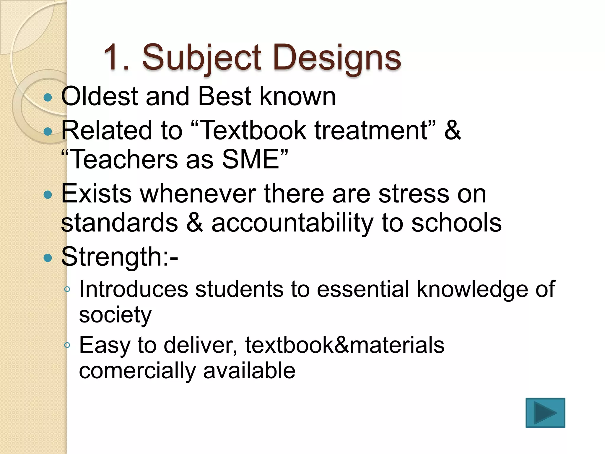 1. Subject Designs
 Oldest and Best known
 Related to “Textbook treatment” &
  “Teachers as SME”
 Exists whenever there are stress on
  standards & accountability to schools
 Strength:-
    ◦ Introduces students to essential knowledge of
      society
    ◦ Easy to deliver, textbook&materials
      comercially available
 