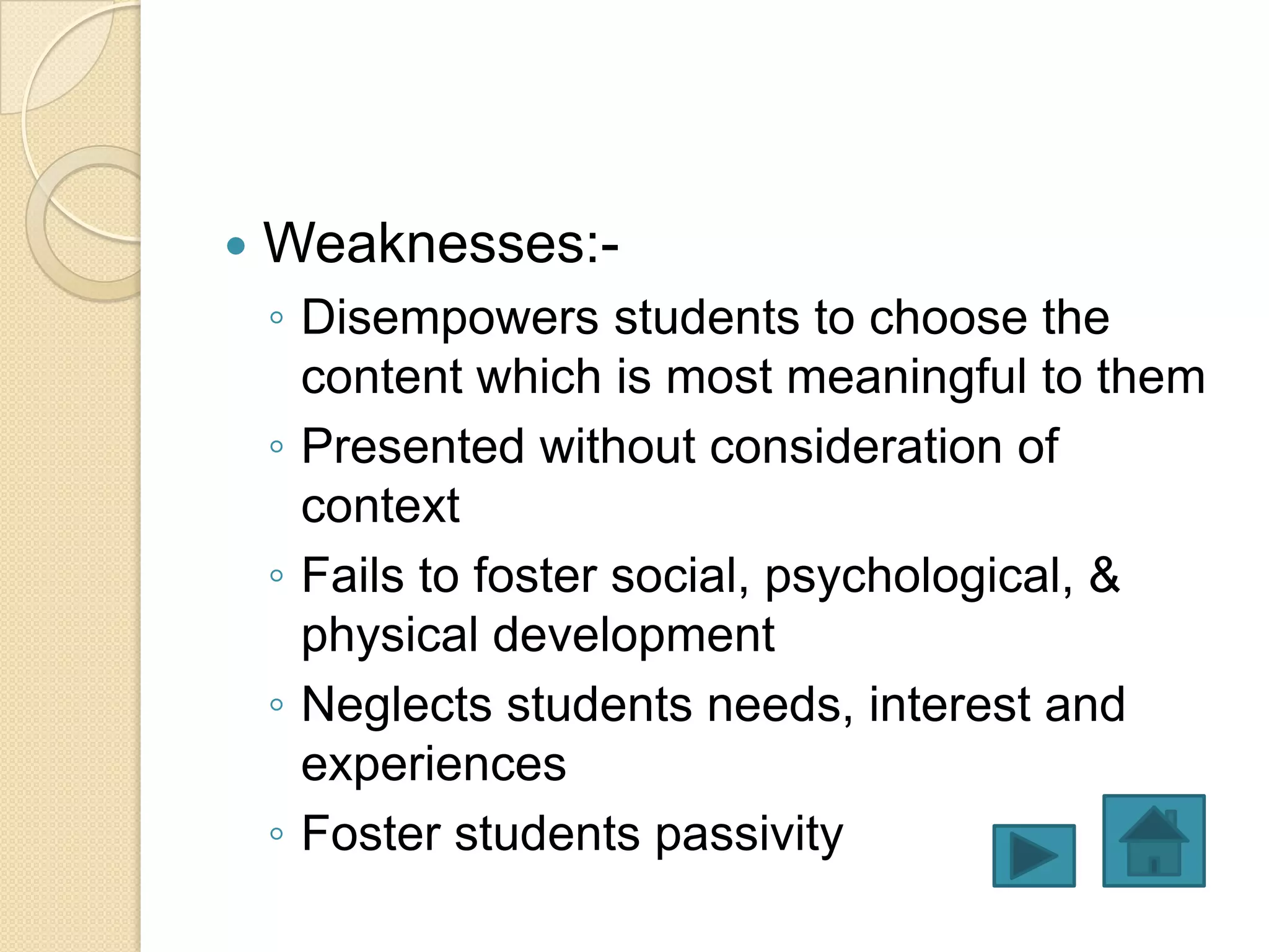    Weaknesses:-
    ◦ Disempowers students to choose the
      content which is most meaningful to them
    ◦ Presented without consideration of
      context
    ◦ Fails to foster social, psychological, &
      physical development
    ◦ Neglects students needs, interest and
      experiences
    ◦ Foster students passivity
 