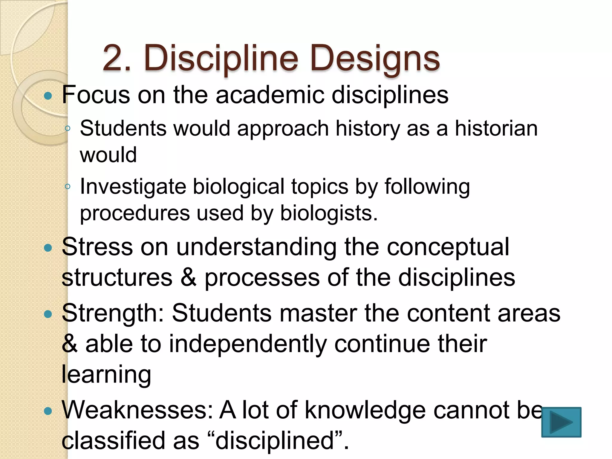 2. Discipline Designs
   Focus on the academic disciplines
    ◦ Students would approach history as a historian
      would
    ◦ Investigate biological topics by following
      procedures used by biologists.
 Stress on understanding the conceptual
  structures & processes of the disciplines
 Strength: Students master the content areas
  & able to independently continue their
  learning
 Weaknesses: A lot of knowledge cannot be
  classified as “disciplined”.
 