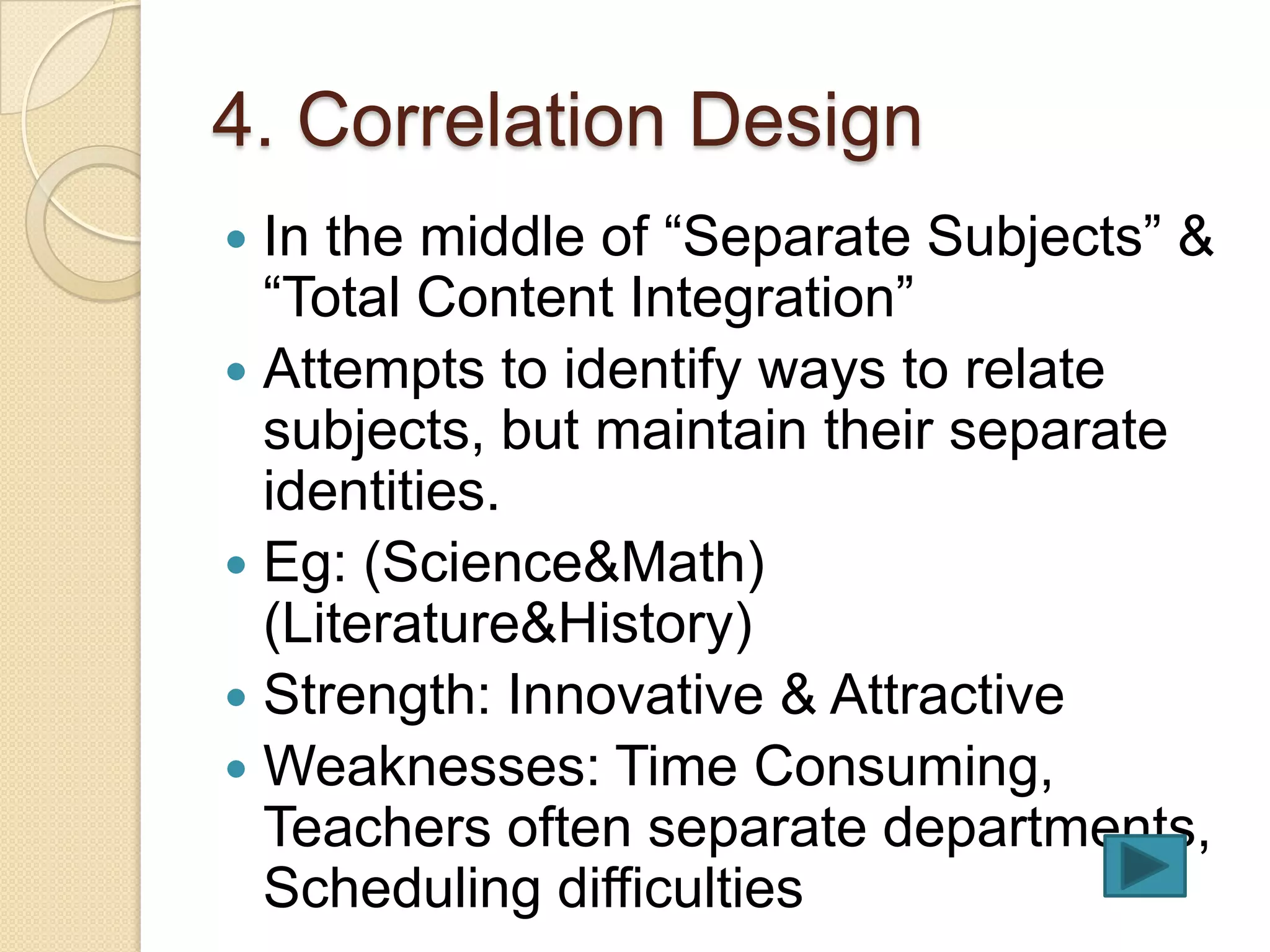 4. Correlation Design
 In the middle of “Separate Subjects” &
  “Total Content Integration”
 Attempts to identify ways to relate
  subjects, but maintain their separate
  identities.
 Eg: (Science&Math)
  (Literature&History)
 Strength: Innovative & Attractive
 Weaknesses: Time Consuming,
  Teachers often separate departments,
  Scheduling difficulties
 